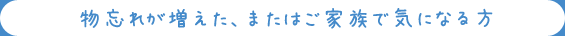 物忘れが増えた、またはご家族で気になる方