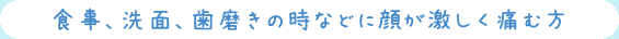 食事、洗面、歯磨きの時などに顔が激しく痛む方